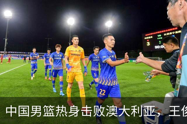 中国男篮热身击败澳大利亚，王俊杰、崔永熙打出亮眼表现